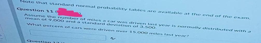 Note that sta ndard normal probability tables are available at the end of the exam.
Question 11 (
Assume the n umber of miles a car vwas driv en last year is normally distributed with a
mean of 9.0 00 and a standard deviation of 3.5 00.
What percent of cars were driven over 1 5,000 miles last year?
Question 13t
