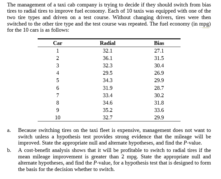 The management of a taxi cab company is trying to decide if they should switch from bias
tires to radial tires to improve fuel economy. Each of 10 taxis was equipped with one of the
two tire types and driven on a test course. Without changing drivers, tires were then
switched to the other tire type and the test course was repeated. The fuel economy (in mpg)
for the 10 cars is as follows:
Car
Radial
Bias
32.1
27.1
2
36.1
31.5
3
32.3
30.4
4
29.5
26.9
34.3
29.9
31.9
28.7
33.4
30.2
34.6
31.8
35.2
33.6
10
32.7
29.9
Because switching tires on the taxi fleet is expensive, management does not want to
switch unless a hypothesis test provides strong evidence that the mileage will be
improved. State the appropriate null and alternate hypotheses, and find the P-value.
A cost-benefit analysis shows that it will be profitable to switch to radial tires if the
mean mileage improvement is greater than 2 mpg. State the appropriate null and
alternate hypotheses, and find the P-value, for a hypothesis test that is designed to form
a.
b.
the basis for the decision whether to switch.
