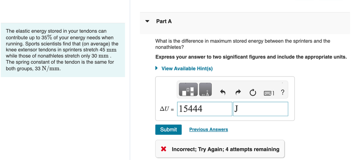 The elastic energy stored in your tendons can
contribute up to 35% of your energy needs when
running. Sports scientists find that (on average) the
knee extensor tendons in sprinters stretch 45 mm
while those of nonathletes stretch only 30 mm.
The spring constant of the tendon is the same for
both groups, 33 N/mm.
Part A
What is the difference in maximum stored energy between the sprinters and the
nonathletes?
Express your answer to two significant figures and include the appropriate units.
► View Available Hint(s)
0
AU = 15444
Submit
Previous Answers
J
X Incorrect; Try Again; 4 attempts remaining
?