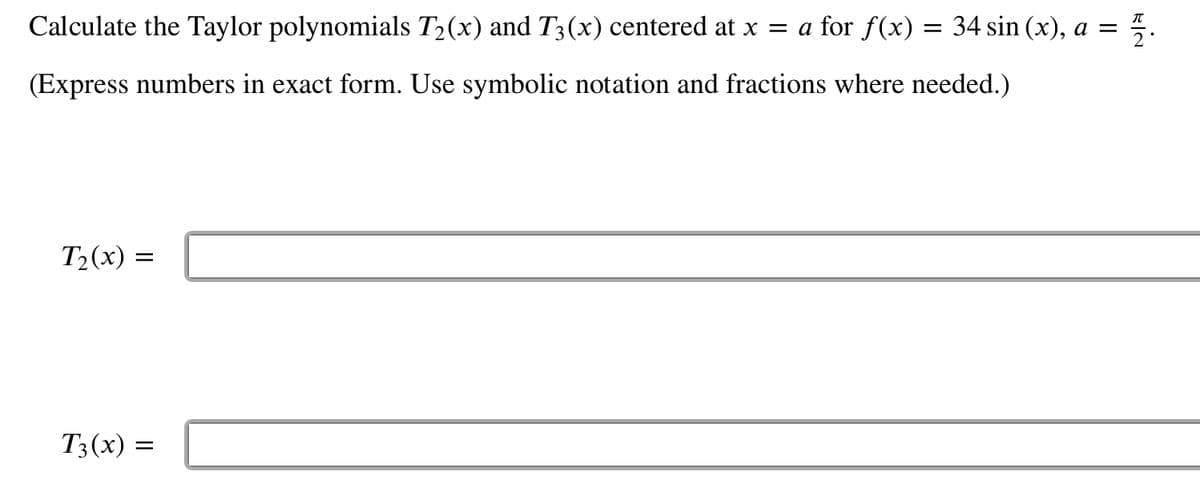 Calculate the Taylor polynomials T₂(x) and T3(x) centered at x = a for f(x) = 34 sin (x), a =
플..
(Express numbers in exact form. Use symbolic notation and fractions where needed.)
T₂(x) =
T3(x) =