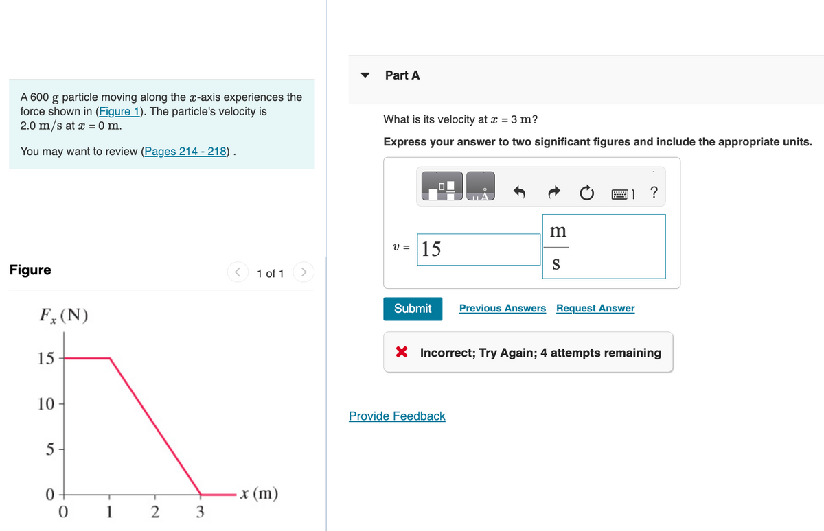 A 600 g particle moving along the x-axis experiences the
force shown in (Figure 1). The particle's velocity is
2.0 m/s at x = 0 m.
You may want to review (Pages 214 - 218).
Figure
Fx (N)
15
10-
5-
0
0
T
2
3
1 of 1
x (m)
Part A
What is its velocity at x = 3 m?
Express your answer to two significant figures and include the appropriate units.
v = 15
Submit
m
Provide Feedb
Previous Answers Request Answer
?
X Incorrect; Try Again; 4 attempts remaining