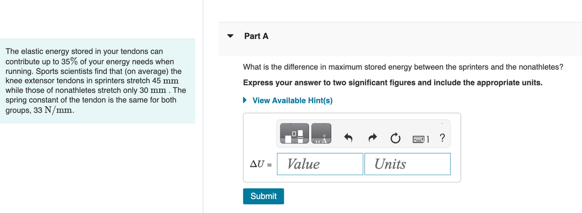 ### The Role of Elastic Energy in Tendons

#### Background Information
The elastic energy stored in your tendons can contribute up to 35% of your energy needs when running. Sports scientists find that (on average) the knee extensor tendons in sprinters stretch 45 mm, while those of nonathletes stretch only 30 mm. The spring constant of the tendon is the same for both groups, 33 N/mm.

#### Problem Statement

**Part A:**
What is the difference in maximum stored energy between the sprinters and the nonathletes?

*Express your answer to two significant figures and include the appropriate units.*

(There is a hint available for further guidance.)

#### Answer Box
To calculate the difference in maximum stored energy (ΔU), enter the value and the units in the provided answer box:

\[ \Delta U = \boxed{\text{Value}} \ \boxed{\text{Units}} \]

Click the "Submit" button to submit your answer.

#### Notes
- Understanding how the energy stored in tendons can impact athletic performance provides insights into biomechanics and physiology.
- This problem involves using principles of physics to relate stretch length, spring constants, and energy storage in biological tissues.

#### Visual Aid
The supporting visual includes a two-column layout with the problem statement on the left and a detailed answer submission area on the right.