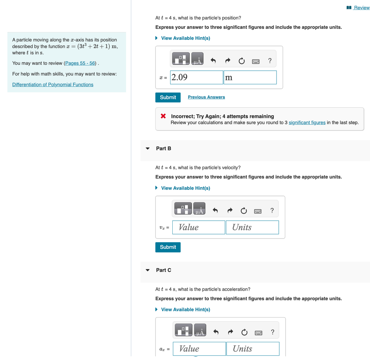 A particle moving along the x-axis has its position
described by the function = (3t³ + 2t+1) m,
where t is in s.
You may want to review (Pages 55 - 56).
For help with math skills, you may want to review:
Differentiation of Polynomial Functions
At t = 4 s, what is the particle's position?
Express your answer to three significant figures and include the appropriate units.
► View Available Hint(s)
x = 2.09
Submit
Part B
Vx =
Submit
HA
X Incorrect; Try Again; 4 attempts remaining
Review your calculations and make sure you round to 3 significant figures in the last step.
Part C
At t = 4 s, what is the particle's velocity?
Express your answer to three significant figures and include the appropriate units.
► View Available Hint(s)
Previous Answers
ax =
μA
m
Value
ΜΑ
Value
?
Units
At t = 4 s, what is the particle's acceleration?
Express your answer to three significant figures and include the appropriate units.
► View Available Hint(s)
Units
?
Review
?