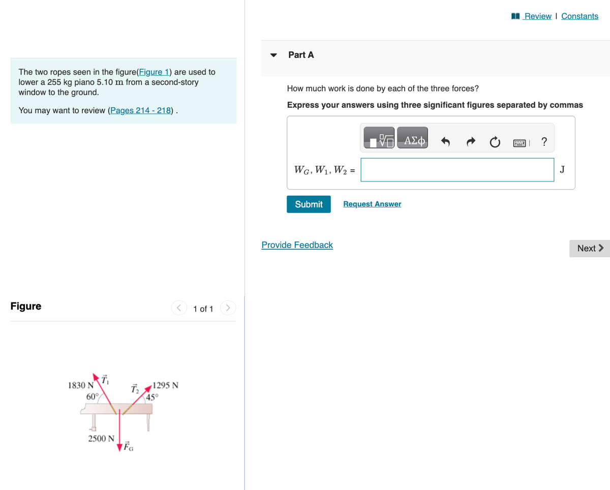 The two ropes seen in the figure(Figure 1) are used to
lower a 255 kg piano 5.10 m from a second-story
window to the ground.
You may want to review (Pages 214 - 218).
Figure
1830 N
60%
2500 N
FG
^
1295 N
45°
1 of 1
Part A
How much work is done by each of the three forces?
Express your answers using three significant figures separated by commas
WG, W₁, W₂ =
Submit
Provide Feedback
VE ΑΣΦ
Review | Constants
Request Answer
?
J
Next >