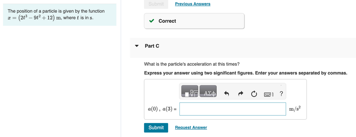 The position of a particle is given by the function
x = (2t³ — 9t² + 12) m, where t is in s.
Submit
Correct
Part C
Previous Answers
What is the particle's acceleration at this times?
Express your answer using two significant figures. Enter your answers separated by commas.
a(0), a(3) =
Submit
ΑΣΦ
Request Answer
W
?
m/s²