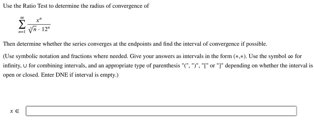 Use the Ratio Test to determine the radius of convergence of
n=1
xn
√n. 12¹
Then determine whether the series converges at the endpoints and find the interval of convergence if possible.
(Use symbolic notation and fractions where needed. Give your answers as intervals in the form (*,*). Use the symbol ∞ for
infinity, U for combining intervals, and an appropriate type of parenthesis "(", ")", "[" or "]" depending on whether the interval is
open or closed. Enter DNE if interval is empty.)
XE