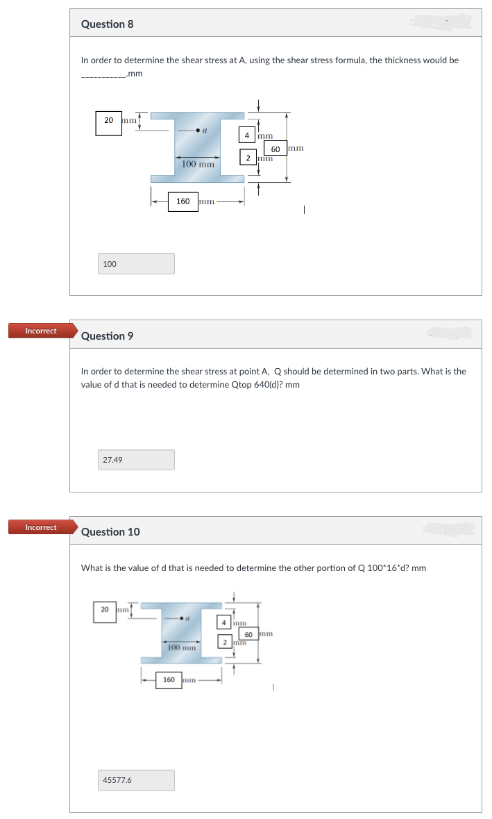 Incorrect
Incorrect
Question 8
In order to determine the shear stress at A, using the shear stress formula, the thickness would be
__.mm
20 mm
100
Question 9
27.49
Question 10
20 mm
100 mm
160
45577.6
a
In order to determine the shear stress at point A, Q should be determined in two parts. What is the
value of d that is needed to determine Qtop 640(d)? mm
100 mm
mm
160 mm
4 mm
What is the value of d that is needed to determine the other portion of Q 100*16*d? mm
60 mm.
mm
2 mm
2 mm
I
60 mm