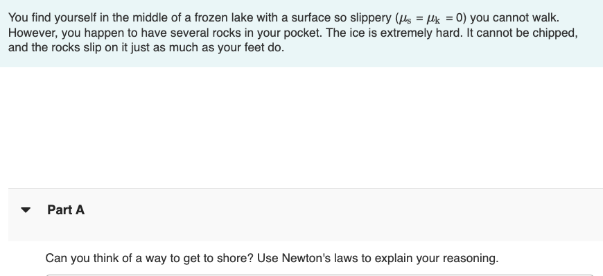 ### Physics Challenge: Stranded on a Frozen Lake

You find yourself in the middle of a frozen lake with a surface so slippery (μs = μk = 0) you cannot walk. However, you happen to have several rocks in your pocket. The ice is extremely hard. It cannot be chipped, and the rocks slip on it just as much as your feet do.

#### Part A

**Question:**
Can you think of a way to get to shore? Use Newton's laws to explain your reasoning.

*Hint: Think about how the concept of momentum can be applied in this situation.*
