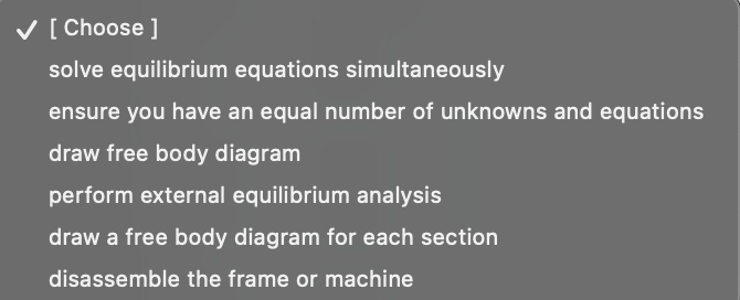 ✓ [Choose ]
solve equilibrium equations simultaneously
ensure you have an equal number of unknowns and equations
draw free body diagram
perform external equilibrium analysis
draw a free body diagram for each section
disassemble the frame or machine