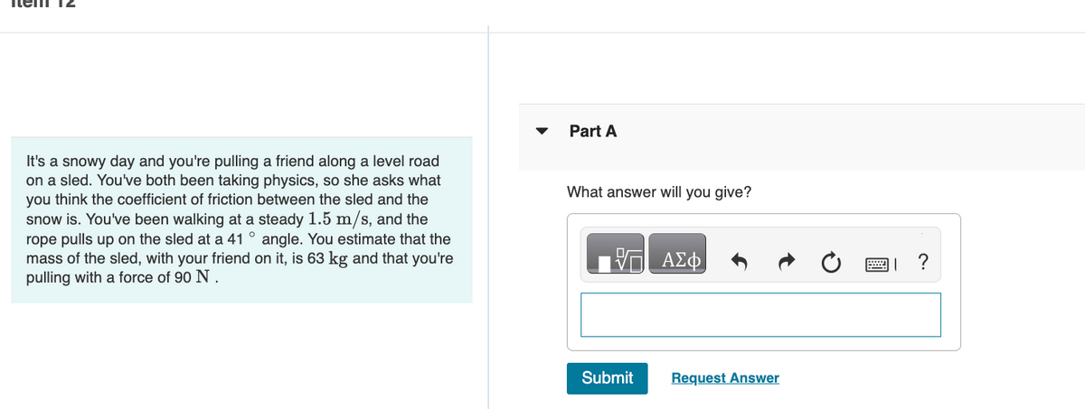 It's a snowy day and you're pulling a friend along a level road
on a sled. You've both been taking physics, so she asks what
you think the coefficient of friction between the sled and the
snow is. You've been walking at a steady 1.5 m/s, and the
rope pulls up on the sled at a 41° angle. You estimate that the
mass of the sled, with your friend on it, is 63 kg and that you're
pulling with a force of 90 N.
Part A
What answer will you give?
VE ΑΣΦ
Submit
Request Answer
?