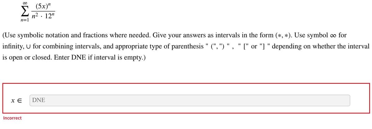 n=1
(Use symbolic notation and fractions where needed. Give your answers as intervals in the form (*, *). Use symbol ∞ for
infinity, U for combining intervals, and appropriate type of parenthesis" (", ") ", " [" or "] " depending on whether the interval
is open or closed. Enter DNE if interval is empty.)
XE
(5x)”
n². 12"
Incorrect
DNE