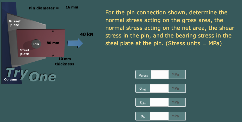 Gusset
plate
Column
Pin diameter =
Steel
plate
Pin
80 mm
16 mm
10 mm
thickness
one
40 kN
For the pin connection shown, determine the
normal stress acting on the gross area, the
normal stress acting on the net area, the shear
stress in the pin, and the bearing stress in the
steel plate at the pin. (Stress units = MPa)
Ogross
Onet
Tpin
Ob
MPa
MPa
MPa
MPa