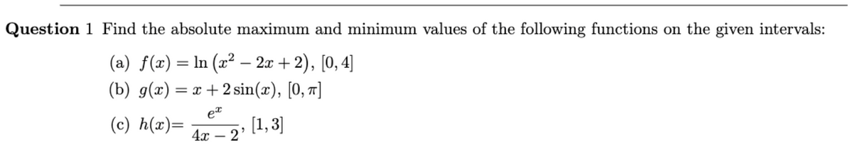 Question 1 Find the absolute maximum and minimum values of the following functions on the given intervals:
(a) f(x) = ln (x² − 2x+2), [0, 4]
(b) g(x) = x + 2 sin(x), [0, π]
ex
(c) h(x)=
[1,3]
4x - 2'