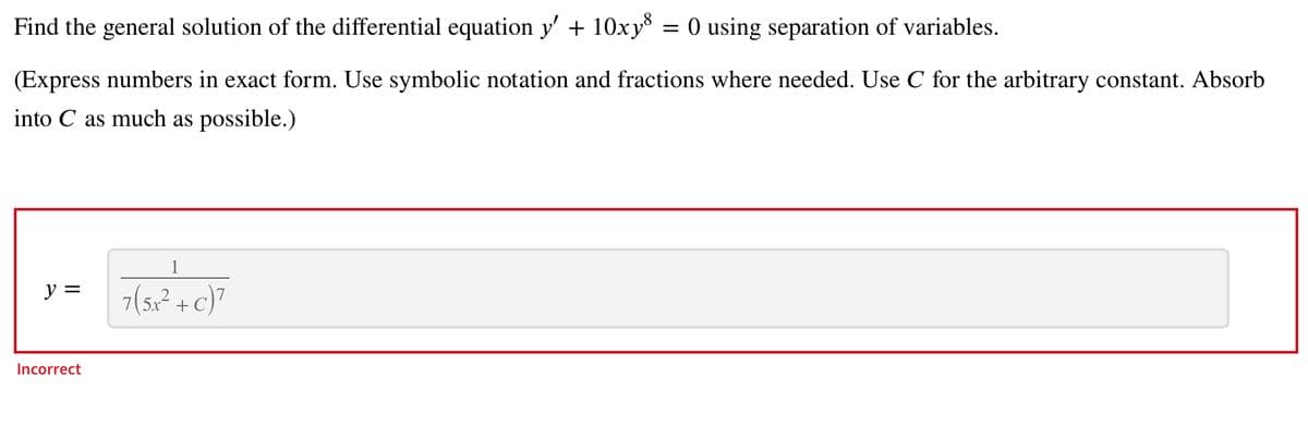 Find the general solution of the differential equation y' + 10xy³
(Express numbers in exact form. Use symbolic notation and fractions where needed. Use C for the arbitrary constant. Absorb
into C as much as possible.)
y =
Incorrect
1
7(5x² + c)²
=
O using separation of variables.