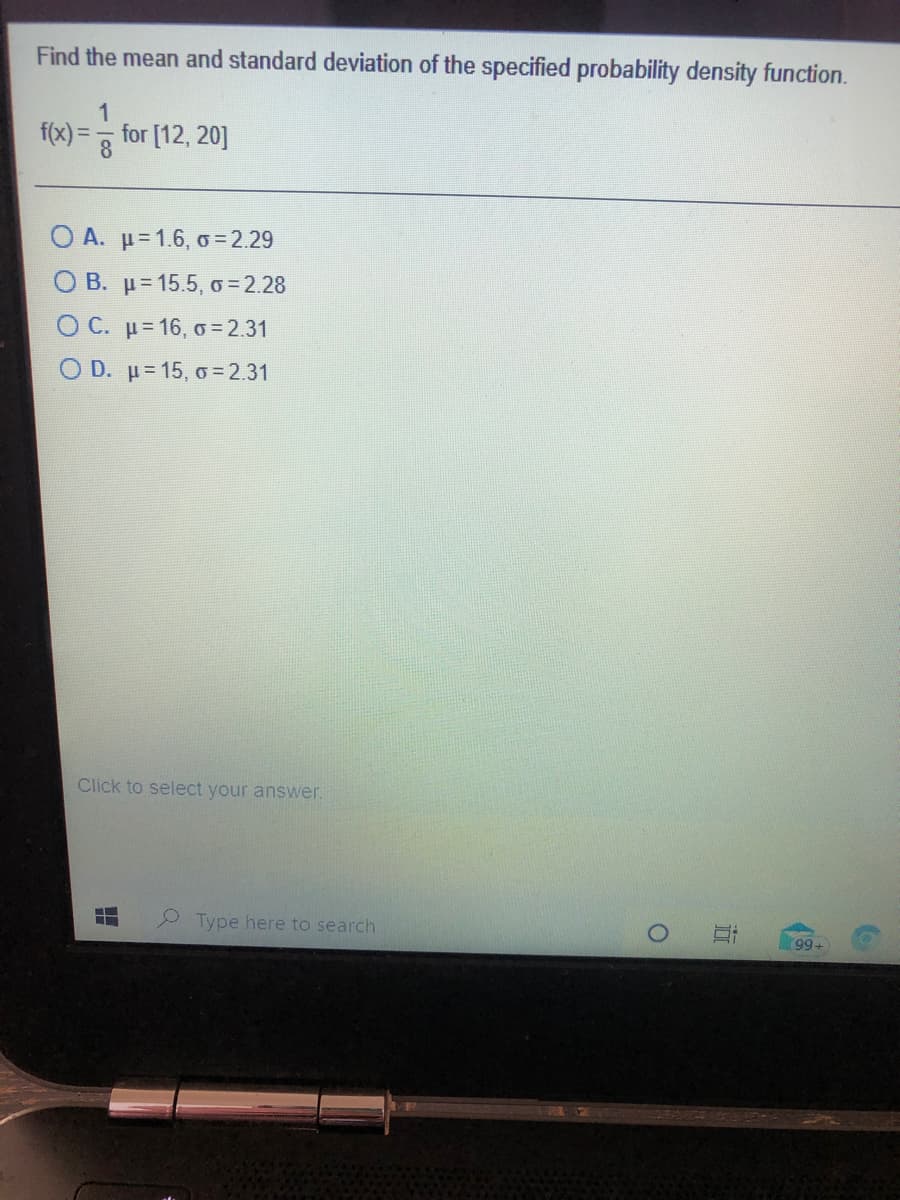 Find the mean and standard deviation of the specified probability density function.
f(x) =
for [12, 20]
%3D
O A. u=1.6, o = 2.29
O B. p= 15.5, o = 2.28
O C. u= 16, o = 2.31
O D. u= 15, o = 2.31
Click to select your answer.
Type here to search
99-
近
