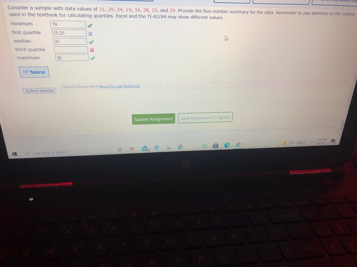 Consider a sample with data values of 31, 29, 24, 19, 34, 38, 32, and 29. Provide the five-number summary for the data. Remember to pay attention to the method
used in the textbook for calculating quartiles. Excel and the TI-83/84 may show different values.
minimum
19
first quartile
25.25
median
30
third quartile
maximum
38
2D Tutorial
Viewing Saved Work Revert to Last Response
Submit Answer
Submit Assignrnent
Save Assignment Progress
4:37 PM
99°F AQI 93
9/3/2021
P Type here to search
(8
