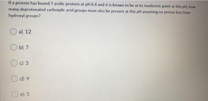 If a protein has bound 7 acidic protons at pH 6.4 and it is known to be at its isoelectric point at this pH, how
many deprotonated carboxylic acid groups must also be present at this pH assuming no proton loss from
hydroxyl groups?
a) 12
b) 7
c) 3
O d) 9
e) 5
