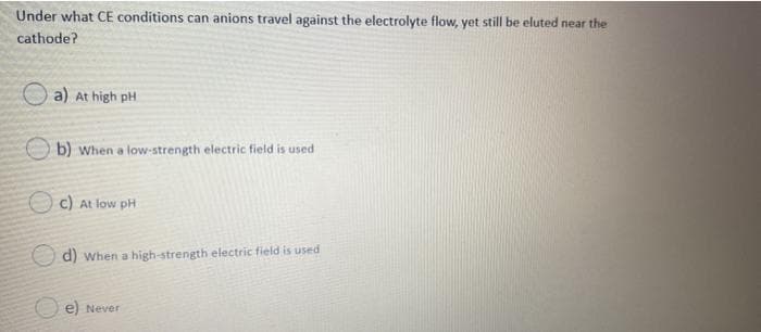 Under what CE conditions can anions travel against the electrolyte flow, yet still be eluted near the
cathode?
a) At high pH
b) When a low-strength electric field is used
O c) At low pH
d) when a high-strength electric field is used
O e) Never
