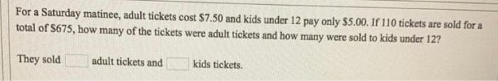 For a Saturday matinee, adult tickets cost $7.50 and kids under 12 pay only $5.00. If 110 tickets are sold for a
total of $675, how many of the tickets were adult tickets and how many were sold to kids under 12?
They sold
adult tickets and
kids tickets.
