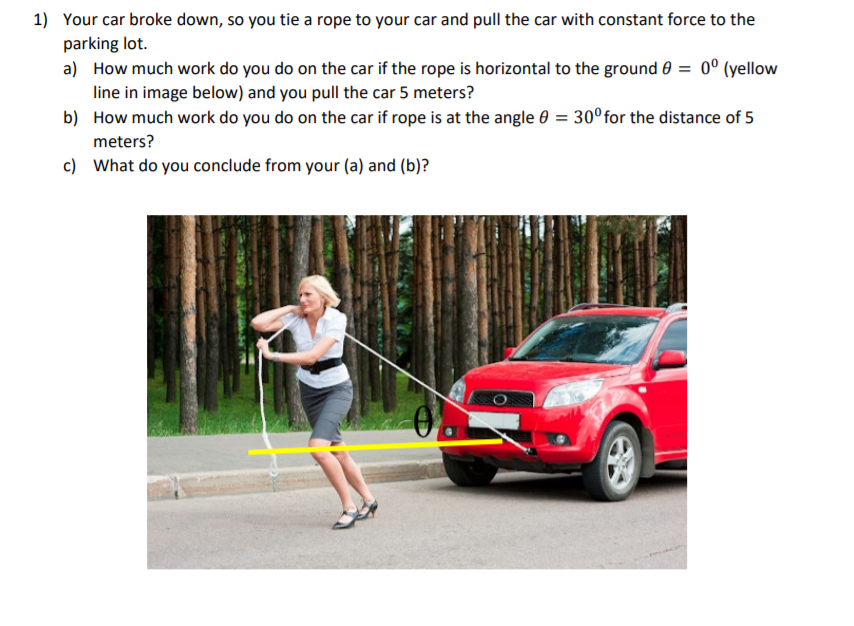 1) Your car broke down, so you tie a rope to your car and pull the car with constant force to the
parking lot.
a) How much work do you do on the car if the rope is horizontal to the ground 0 = 0° (yellow
line in image below) and you pull the car 5 meters?
b) How much work do you do on the car if rope is at the angle 0 = 30°for the distance of 5
meters?
c) What do you conclude from your (a) and (b)?
