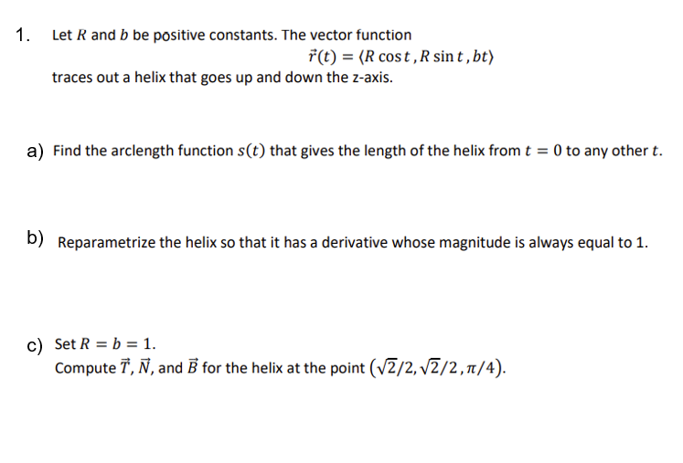 1.
Let R and b be positive constants. The vector function
r(t) = (R cost, R sint, bt)
traces out a helix that goes up and down the z-axis.
a) Find the arclength function s(t) that gives the length of the helix from t = 0 to any other t.
b) Reparametrize the helix so that it has a derivative whose magnitude is always equal to 1.
c) Set R = b = 1.
Compute T, Ñ, and B for the helix at the point (√2/2,√2/2, π/4).