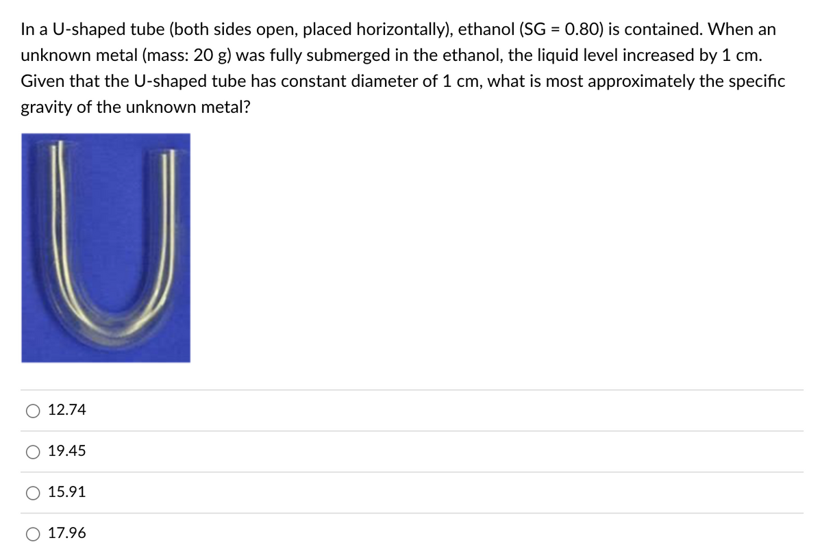 In a U-shaped tube (both sides open, placed horizontally), ethanol (SG = 0.80) is contained. When an
unknown metal (mass: 20 g) was fully submerged in the ethanol, the liquid level increased by 1 cm.
Given that the U-shaped tube has constant diameter of 1 cm, what is most approximately the specific
gravity of the unknown metal?
12.74
19.45
15.91
17.96