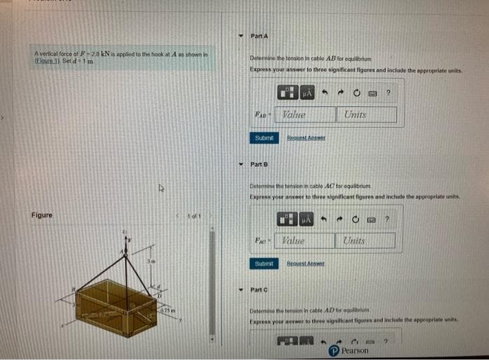 A vertical force of F2.8 kN is applied to the hook at A as shown in
(Elgure 1). Set d=1m
Figure
18
0.75
1 of 1
Part A
Determine the tension in cable AB for equilibrium
Express your answer to three significant figures and include the appropriate units.
FAD= Value
Part B
Submit Request Answer
PA
FAC
Submit
Part C
4
Determine the tension in cable AC for equilibrium
Express your answer to three significant figures and include the appropriate units.
A
μA
H
Value
→
Bequest Answer
Units
Ĉ
B 2
Units
63 ?
Determine the tension in cable AD for equilibrium
Express your answer to three significant figures and include the appropriate units.
M.
CE
P Pearson
?
