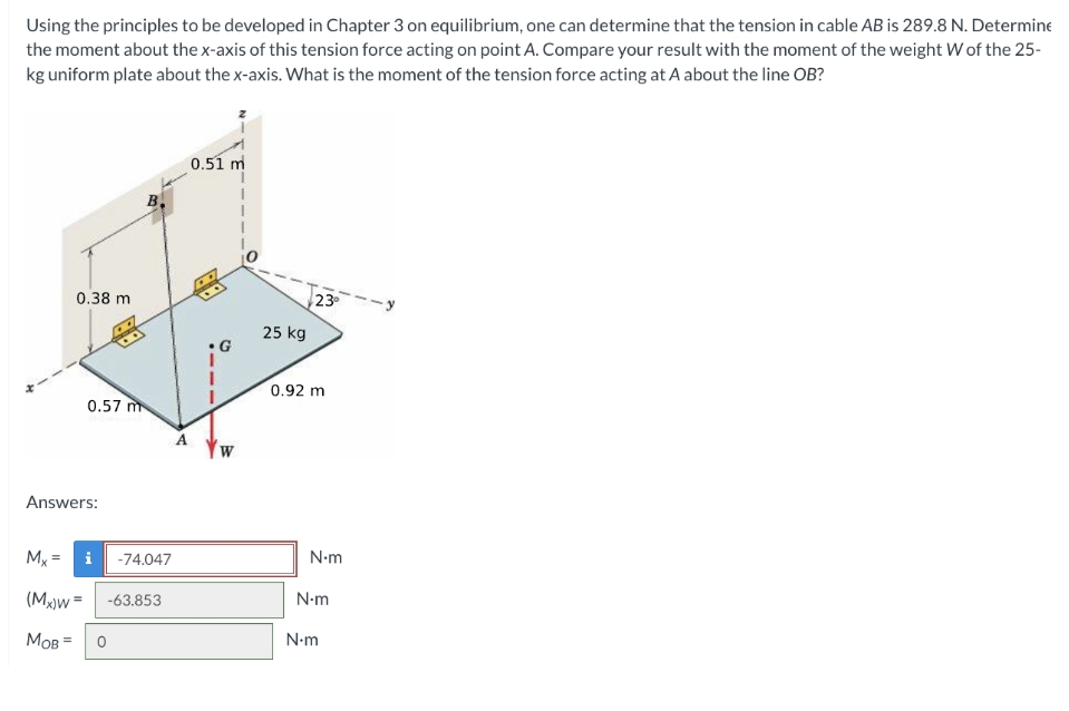 Using the principles to be developed in Chapter 3 on equilibrium, one can determine that the tension in cable AB is 289.8 N. Determine
the moment about the x-axis of this tension force acting on point A. Compare your result with the moment of the weight W of the 25-
kg uniform plate about the x-axis. What is the moment of the tension force acting at A about the line OB?
0.38 m
Mx =
Answers:
0.57 m
i -74.047
(Mx)w=
MOB
-63.853
0
A
0.51 m
W
25 kg
23⁰
0.92 m
N-m
N-m
N•m