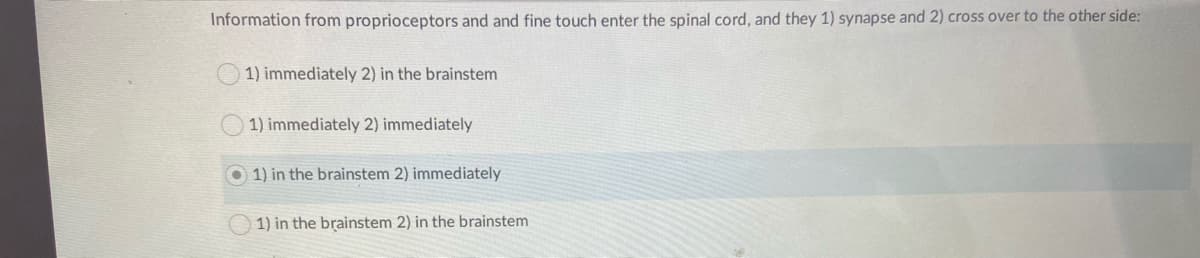 Information from proprioceptors and and fine touch enter the spinal cord, and they 1) synapse and 2) cross over to the other side:
1) immediately 2) in the brainstem
1) immediately 2) immediately
O 1) in the brainstem 2) immediately
1) in the brainstem 2) in the brainstem
