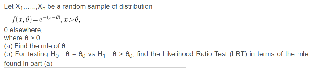 Let X1,
..,Xn be a random sample of distribution
f(x; 0)=e-(=-0), x>0,
0 elsewhere,
where 0 > 0.
(a) Find the mle of 0.
(b) For testing Họ : 0 = 00 vs H1 : 0 > 00, find the Likelihood Ratio Test (LRT) in terms of the mle
found in part (a)
