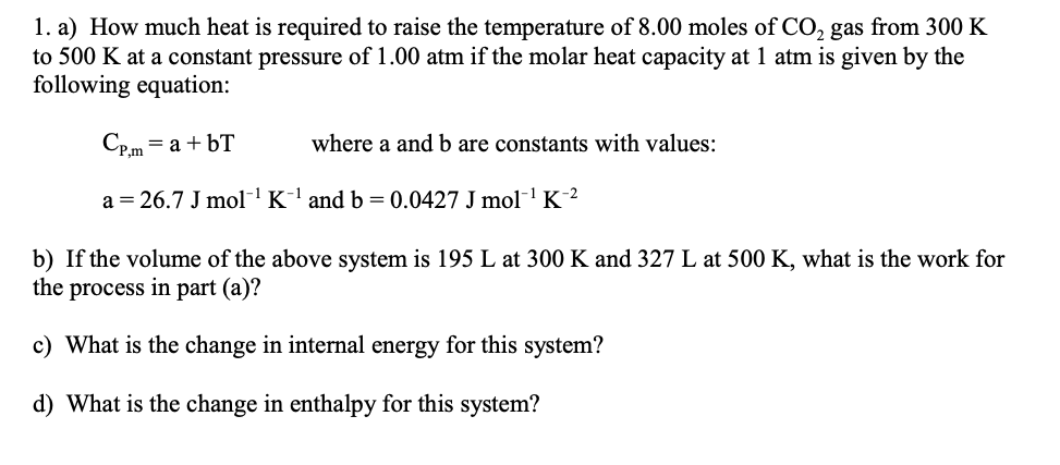 1. a) How much heat is required to raise the temperature of 8.00 moles of CO, gas from 300 K
to 500 K at a constant pressure of 1.00 atm if the molar heat capacity at 1 atm is given by the
following equation:
Cp.m = a + bT
where a and b are constants with values:
a = 26.7 J mol¯' K¯' and b = 0.0427 J mol-1
K´²
b) If the volume of the above system is 195 L at 300 K and 327 L at 500 K, what is the work for
the process in part (a)?
c) What is the change in internal energy for this system?
d) What is the change in enthalpy for this system?
