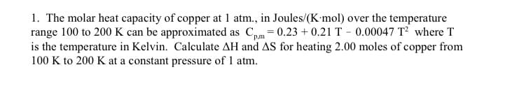 1. The molar heat capacity of copper at 1 atm., in Joules/(K-mol) over the temperature
range 100 to 200 K can be approximated as Cm = 0.23 + 0.21 T - 0.00047 T where T
is the temperature in Kelvin. Calculate AH and AS for heating 2.00 moles of copper from
100 K to 200 K at a constant pressure of 1 atm.
P,m
