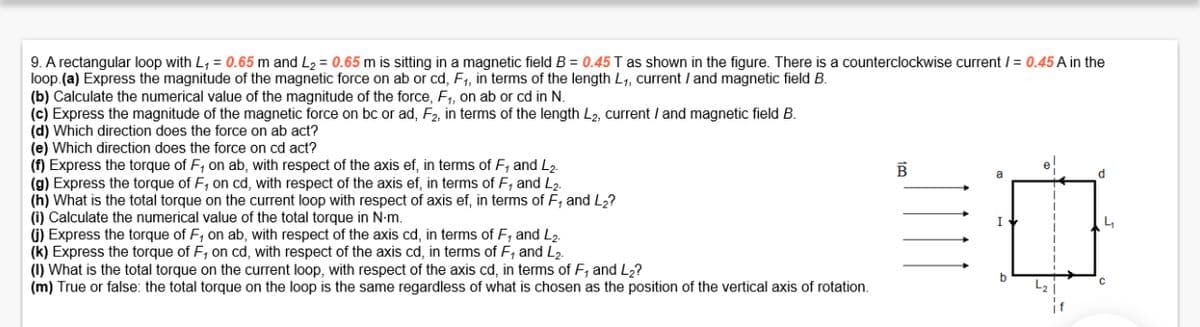 9. A rectangular loop with L₁ = 0.65 m and L₂ = 0.65 m is sitting in a magnetic field B = 0.45 T as shown in the figure. There is a counterclockwise current / = 0.45 A in the
loop.(a) Express the magnitude of the magnetic force on ab or cd, F₁, in terms of the length L₁, current / and magnetic field B.
(b) Calculate the numerical value of the magnitude of the force, F₁, on ab or cd in N.
(c) Express the magnitude of the magnetic force on bc or ad, F2, in terms of the length L2, current / and magnetic field B.
(d) Which direction does the force on ab act?
(e) Which direction does the force on cd act?
(f) Express the torque of F, on ab, with respect of the axis ef, in terms of F, and L2.
(g) Express the torque of F, on cd, with respect of the axis ef, in terms of F₁ and L2.
(h) What is the total torque on the current loop with respect of axis ef, in terms of F, and L₂?
(i) Calculate the numerical value of the total torque in N-m.
(j) Express the torque of F, on ab, with respect of the axis cd, in terms of F, and L₂.
(k) Express the torque of F, on cd, with respect of the axis cd, in terms of F, and L₂.
(1) What is the total torque on the current loop, with respect of the axis cd, in terms of F, and L₂?
(m) True or false: the total torque on the loop is the same regardless of what is chosen as the position of the vertical axis of rotation.
B
I
d
4