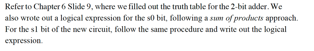 Refer to Chapter 6 Slide 9, where we filled out the truth table for the 2-bit adder. We
also wrote out a logical expression for the s0 bit, following a sum of products approach.
For the s1 bit of the new circuit, follow the same procedure and write out the logical
expression.