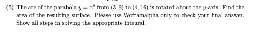 (5) The arc of the parabola y = x² from (3,9) to (4, 16) is rotated about the y-axis. Find the
area of the resulting surface. Please use Woframalpha only to check your final answer.
Show all steps in solving the appropriate integral.