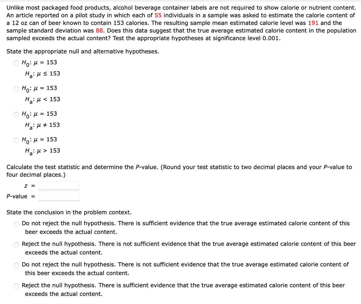 Unlike most packaged food products, alcohol beverage container labels are not required to show calorie or nutrient content.
An article reported on a pilot study in which each of 55 individuals in a sample was asked to estimate the calorie content of
a 12 oz can of beer known to contain 153 calories. The resulting sample mean estimated calorie level was 191 and the
sample standard deviation was 88. Does this data suggest that the true average estimated calorie content in the population
sampled exceeds the actual content? Test the appropriate hypotheses at significance level 0.001.
State the appropriate null and alternative hypotheses.
Ho: M = 153
Ha:μ ≤ 153
Ho: μ = 153
Ha:μ<
Ho: M = 153
H₂:μ ‡ 153
a
< 153
Ho: μ = 153
Ha:μ > 153
Calculate the test statistic and determine the P-value. (Round your test statistic to two decimal places and your P-value to
four decimal places.)
Z =
P-value =
State the conclusion in the problem context.
Do not reject the null hypothesis. There is sufficient evidence that the true average estimated calorie content of this
beer exceeds the actual content.
Reject the null hypothesis. There is not sufficient evidence that the true average estimated calorie content of this beer
exceeds the actual content.
Do not reject the null hypothesis. There is not sufficient evidence that the true average estimated calorie content of
this beer exceeds the actual content.
Reject the null hypothesis. There is sufficient evidence that the true average estimated calorie content of this beer
exceeds the actual content.