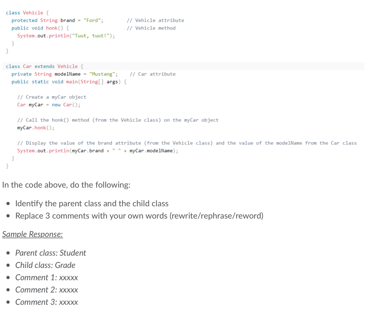 class Vehicle {
protected String brand =
public void honk() {
System.out.println("Tuut, tuut!");
}
}
"Ford";
}
class Car extends Vehicle {
private String modelName = "Mustang";
public static void main(String[] args) {
// Vehicle attribute
// Vehicle method
// Create a myCar object
Car myCar = new Car();
// Car attribute
// Call the honk() method (from the Vehicle class) on the myCar object
myCar.honk();
// Display the value of the brand attribute (from the Vehicle class) and the value of the modelName from the Car class
System.out.println(myCar.brand + + myCar.modelName);
In the code above, do the following:
• Identify the parent class and the child class
• Replace 3 comments with your own words (rewrite/rephrase/reword)
Sample Response:
• Parent class: Student
• Child class: Grade
• Comment 1: XXXXX
• Comment 2: xxxxx
• Comment 3: xxxxx