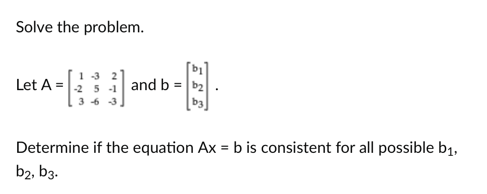 Solve the problem.
Let A =
123
1-3 2
-2 5-1
3-6 -3.
and b =
b1
b2
Determine if the equation Ax = b is consistent for all possible b₁,
b2, b3.