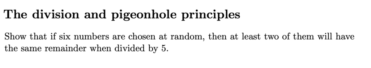 The division and pigeonhole principles
Show that if six numbers are chosen at random, then at least two of them will have
the same remainder when divided by 5.