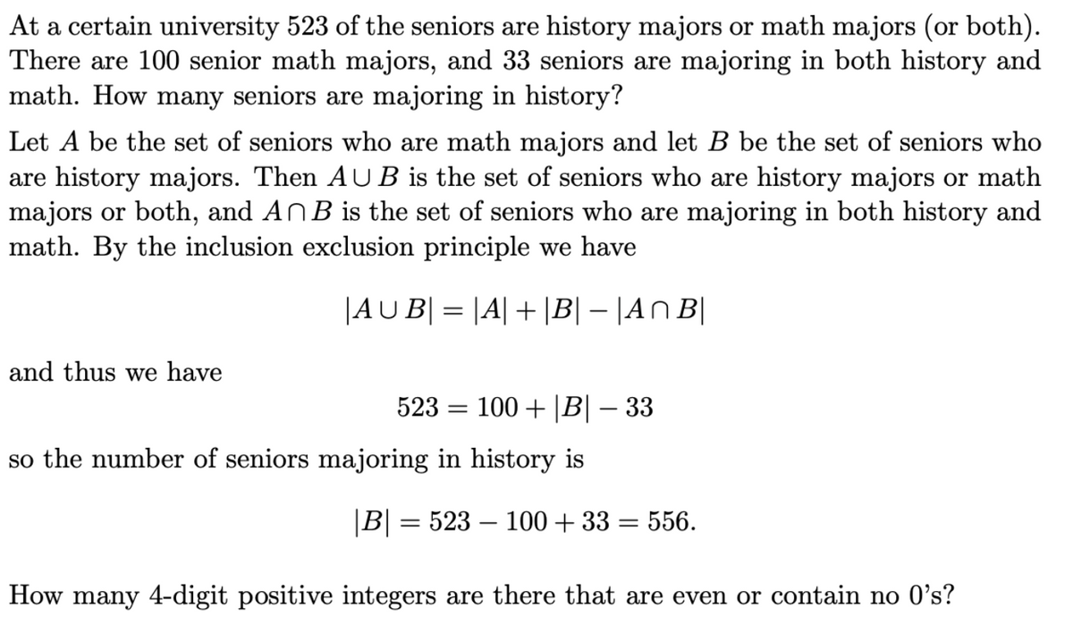 At a certain university 523 of the seniors are history majors or math majors (or both).
There are 100 senior math majors, and 33 seniors are majoring in both history and
math. How many seniors are majoring in history?
Let A be the set of seniors who are math majors and let B be the set of seniors who
are history majors. Then AUB is the set of seniors who are history majors or math
majors or both, and AnB is the set of seniors who are majoring in both history and
math. By the inclusion exclusion principle we have
|AUB| = |A|+|B|-|An B|
and thus we have
100+ |B|-33
523 =
so the number of seniors majoring in history is
|B| = 523 – 100+ 33 = 556.
How many 4-digit positive integers are there that are even or contain no 0's?