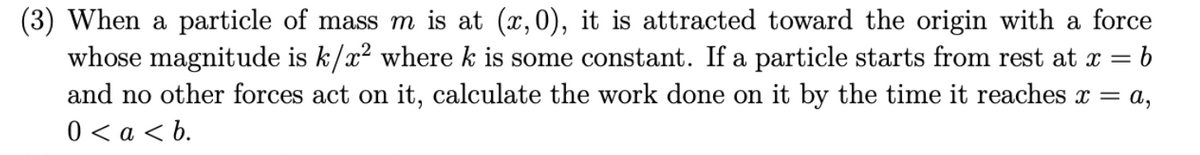 (3) When a particle of mass m is at (x,0), it is attracted toward the origin with a force
whose magnitude is k/x² where k is some constant. If a particle starts from rest at x = = b
and no other forces act on it, calculate the work done on it by the time it reaches x = a,
0 < a <b.