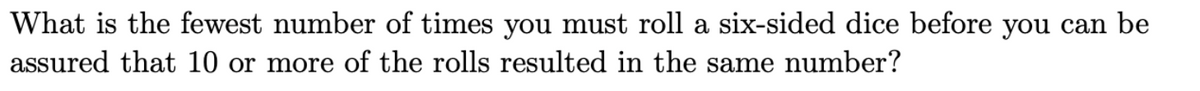 What is the fewest number of times you must roll a six-sided dice before you can be
assured that 10 or more of the rolls resulted in the same number?