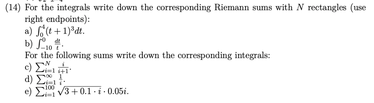 (14) For the integrals write down the corresponding Riemann sums with N rectangles (use
right endpoints):
a) f(t+1)³dt.
b) fodt.
For the following sums write down the corresponding integrals:
N
c) Σ., i
i=1 i+1
d) Σ, 1
e) √3+0.1 · i · 0.05i.
Ei=1
100