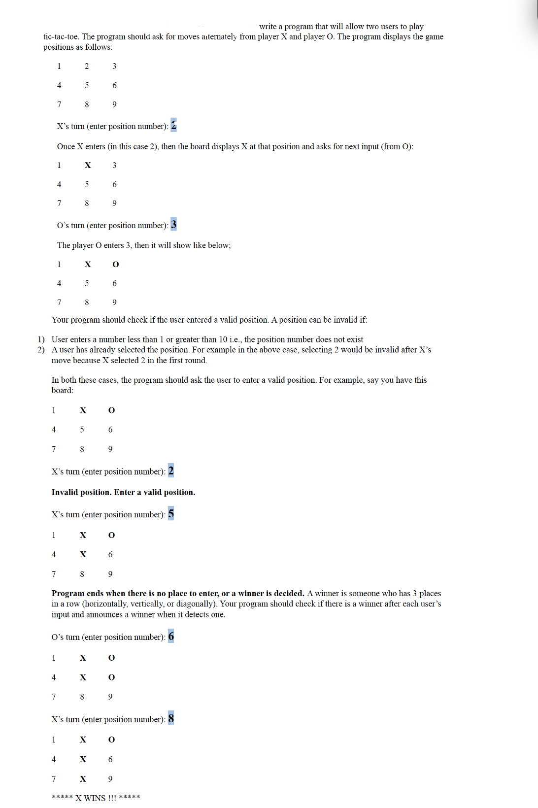 write a program that will allow two users to play
tic-tac-toe. The program should ask for moves alternately from player X and player O. The program displays the game
positions as follows:
1
1
4
7
4
1
4
7
4
1
7
1
X's turn (enter position number):
Once X enters (in this case 2), then the board displays X at that position and asks for next input (from O):
1
3
2
4
5
4
8
7
4
7
X
5
8
7
Your program should check if the user entered a valid position. A position can be invalid if:
1)
User enters a number less than 1 or greater than 10 i.e., the position number does not exist
2) A user has already selected the position. For example in the above case, selecting 2 would be invalid after X's
move because X selected 2 in the first round.
X
5
O's turn (enter position number):
The player O enters 3, then it will show like below;
1
In both these cases, the program should ask the user to enter a valid position. For example, say you have this
board:
8
X
5
7 8
8
X
X
3
X's turn (enter position number): 2
Invalid position. Enter a valid position.
X's turn (enter position number):
6
X
9
X
6
9
X
X
O
X
6
9
Program ends when there is no place to enter, or a winner is decided. A winner is someone who has 3 places
in a row (horizontally, vertically, or diagonally). Your program should check if there is a winner after each user's
input and announces a winner when it detects one.
O's turn (enter position number):
0
6
9
O
6
X's turn (enter position number): 8
9
8 9
0
O
0
6
9
***** X WINS !!! *****