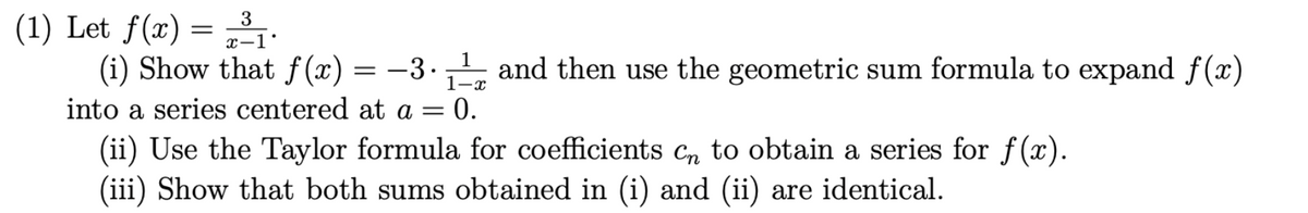 (1) Let f(x) = ³1.
3
x-1
1
(i) Show that f(x) = −3.₁¹
1-x
into a series centered at a = = 0.
and then use the geometric sum formula to expand f(x)
(ii) Use the Taylor formula for coefficients cn to obtain a series for f(x).
(iii) Show that both sums obtained in (i) and (ii) are identical.