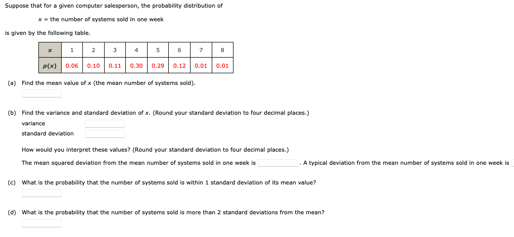 Suppose that for a given computer salesperson, the probability distribution of
x = the number of systems sold in one week
is given by the following table.
x
1
p(x)
2
3
4
5
0.06 0.10
(a) Find the mean value of x (the mean number of systems sold).
0.11 0.30
6
7
8
0.29 0.12 0.01 0.01
(b) Find the variance and standard deviation of x. (Round your standard deviation to four decimal places.)
variance
standard deviation
How would you interpret these values? (Round your standard deviation to four decimal places.)
The mean squared deviation from the mean number of systems sold in one week is
A typical deviation from the mean number of systems sold in one week is
(c) What is the probability that the number of systems sold is within 1 standard deviation of its mean value?
(d) What is the probability that the number of systems sold is more than 2 standard deviations from the mean?