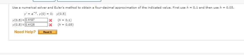 Use a numerical solver and Euler's method to obtain a four-decimal approximation of the indicated value. First use h = 0.1 and then use h = 0.05.
y' = e, y(0) = 0;
y(0.5)
(h = 0.1)
= 0.05)
(h
y(0.5) ≈ 0.4197
y(0.5) 0.4125
Need Help?
X
X
Read It