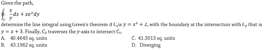 Given the path,
-dx + xe³dy
y
determine the line integral using Green's theorem if C,is y = x² + 2, with the boundary at the intersection with C2 that is
y = x + 3. Finally, C3 traverses the y-axis to intersect C.
A. 40.4645 sq. units
B. 43.1962 sq. units
C. 41.3013 sq. units
D. Diverging
