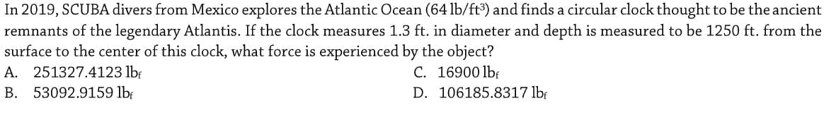 In 2019, SCUBA divers from Mexico explores the Atlantic Ocean (64 lb/ft3) and finds a circular clock thought to be the ancient
remnants of the legendary Atlantis. If the clock measures 1.3 ft. in diameter and depth is measured to be 1250 ft. from the
surface to the center of this clock, what force is experienced by the object?
A. 251327.4123 lb
C. 16900 lbf
B. 53092.9159 lbr
D. 106185.8317 lbf
