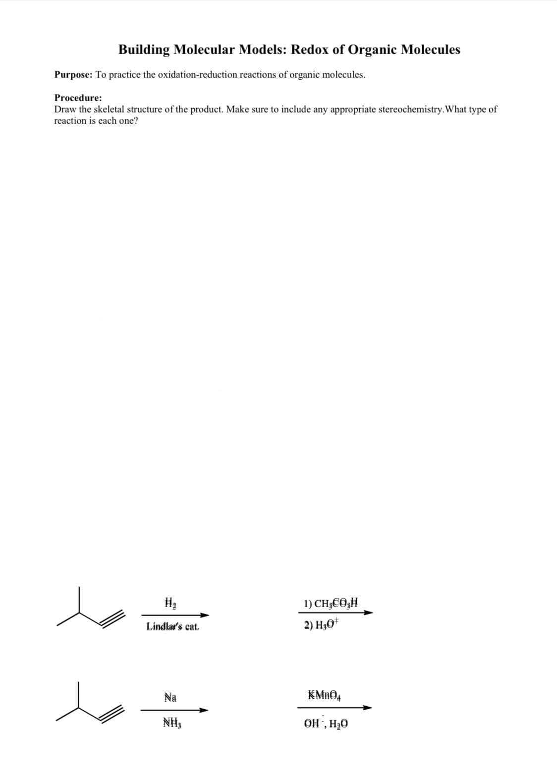 Building Molecular Models: Redox of Organic Molecules
Purpose: To practice the oxidation-reduction reactions of organic molecules.
Procedure:
Draw the skeletal structure of the product. Make sure to include any appropriate stereochemistry. What type of
reaction is each one?
H₂
Lindlar's cat.
Na
NII,
1) CH€Ô H
2) H3O+
KMnO4
OH, H₂O